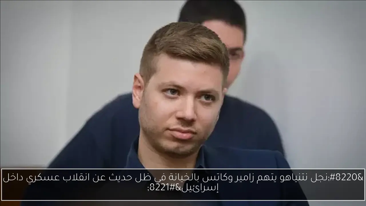 'نجل نتنياهو يتهم زامير وكاتس بالخيانة في ظل حديث عن انقلاب عسكري داخل إسرائيل'