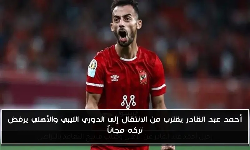 أحمد عبد القادر يقترب من الانتقال إلى الدوري الليبي والأهلي يرفض تركه مجاناً