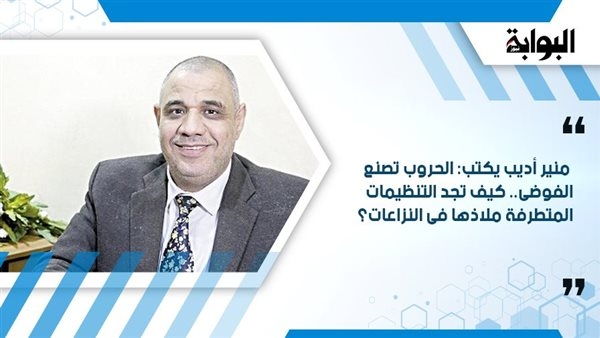 منير أديب يكتب: الحروب تصنع الفوضى.. كيف تجد التنظيمات المتطرفة ملاذها فى النزاعات؟